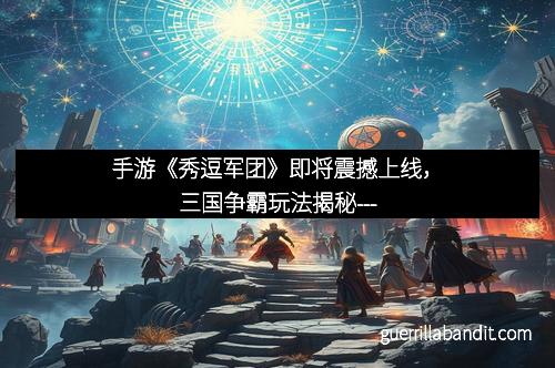 手游《秀逗军团》即将震撼上线，三国争霸玩法揭秘---